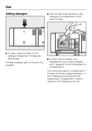 Page 26Adding detergent
To open, press the latch on the
detergent dispenser. The flap will
spring open.
The flap is always open at the end of a
program.Use one tab or add powder or gel
detergent to compartment II and
close the flap.
If a Pre-rinse is desired, and
available for your chosen program,
add 1 teaspoon (5 ml) of detergent to
compartment I.
The horizontal marks in compartment II
indicate the levels of approximately 1 ¼
and 2 tablespoons (20 and 30 ml)
respectively. Compartment I holds a
maximum of 2...