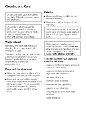 Page 46Check and clean your dishwasher
regularly. This will help avoid faults
and problems.
Abrasive cleaning agents,
all-purpose cleaners, thinner or
ammonium cleaners should not be
used on the dishwasher.
Theywilldamage the surface.
Wash cabinet
Generally, the wash cabinet is self
cleaning if the correct amount of
detergent is used.
The wash cabinet can be cleaned with
a dishwasher cleaner such as Dis
Cleaner available from your Miele
dealer, Miele or online at
www.miele.com.
Door and the door seal
Wipe the...