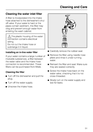 Page 51Cleaning the water inlet filter
A filter is incorporated into the intake
hose attached to the dishwasher’s shut
off valve. If your water is hard or the
pipes contain sediment, this filter may
clog and prevent enough water from
entering the wash cabinet.
The plastic housing of the water
connection contains electrical
wiring.
Do not cut the intake hose or
submerge it in liquid.
Installing an in-line water filter
If your water contains a large number of
insoluble substances, a filter between
the water...