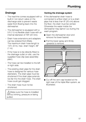 Page 57Drainage
–The machine comes equipped with a
built-in non-return valve on the
discharge side to prevent waste
water from flowing back into the
dishwasher.
–The dishwasher is equipped with a
5 ft (1.5 m) flexible drain hose with an
internal diameter of 7/8 (22 mm).
–Drain hose extensions and adapters
can be ordered from Miele.
The maximum drain hose length is
13 ft. (4 m), max. drain height: 39
(1 m).
– If the hose is to be directly fitted to
the drainage outlet on site, use the
supplied hose clip (see...