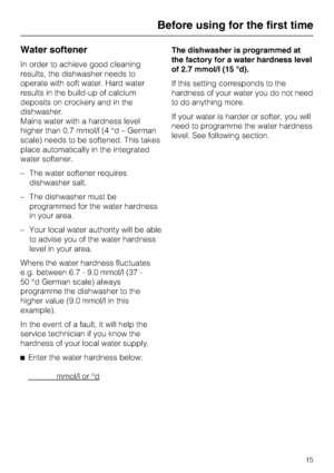 Page 15Water softener
In order to achieve good cleaning
results, the dishwasher needs to
operate with soft water. Hard water
results in the build-up of calcium
deposits on crockery and in the
dishwasher.
Mains water with a hardness level
higher than 0.7 mmol/l (4 °d – German
scale) needs to be softened. This takes
place automatically in the integrated
water softener.
–The water softener requires
dishwasher salt.
– The dishwasher must be
programmed for the water hardness
in your area.
– Your local water...