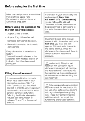 Page 18Miele branded products are available
from the Miele Spare Parts
Department or via the internet at
www.miele-shop.com.
Before using the appliance for
the first time you require:
–Approx. 2 litre of water,
–Approx. 2 kg dishwasher salt,
–Domestic dishwasher detergent,
–Rinse aid formulated for domestic
dishwashers.
Every dishwasher is tested at the
factory.
There will be residual water in the
appliance from this test. It is not an
indication that it has been used
previously.
Filling the salt reservoir
If...