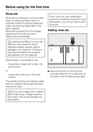 Page 20Rinse aid
Rinse aid is necessary to ensure water
does not cling and leave marks on
crockery during the drying phase and
helps crockery dry faster after it has
been washed.
Rinse aid is poured into the storage
reservoir and the amount set is
dispensed automatically.
,Inadvertently filling the rinse aid
reservoir with powder or liquid
detergent always causes serious
damage to the reservoir. Only pour
rinse aid formulated for domestic
dishwashers into the reservoir.
Alternatively, it is possible to use
–...