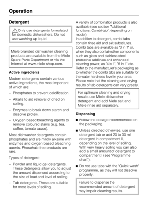Page 32Detergent
,Only use detergents formulated
for domestic dishwashers. Do not
use washing-up liquid.
Miele branded dishwasher cleaning
products are available from the Miele
Spare Parts Department or via the
Internet at www.miele-shop.com.
Active ingredients
Modern detergents contain various
active ingredients, the most important
of which are:
– Phosphates to prevent calcification.
– Alkalis to aid removal of dried on
soiling.
– Enzymes to break down starch and
dissolve protein.
– Oxygen based bleaching...