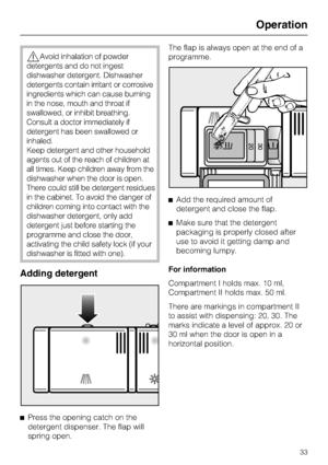 Page 33,Avoid inhalation of powder
detergents and do not ingest
dishwasher detergent. Dishwasher
detergents contain irritant or corrosive
ingredients which can cause burning
in the nose, mouth and throat if
swallowed, or inhibit breathing.
Consult a doctor immediately if
detergent has been swallowed or
inhaled.
Keep detergent and other household
agents out of the reach of children at
all times. Keep children away from the
dishwasher when the door is open.
There could still be detergent residues
in the cabinet....