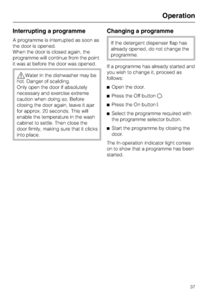 Page 37Interrupting a programme
A programme is interrupted as soon as
the door is opened.
When the door is closed again, the
programme will continue from the point
it was at before the door was opened.
,Water in the dishwasher may be
hot. Danger of scalding.
Only open the door if absolutely
necessary and exercise extreme
caution when doing so. Before
closing the door again, leave it ajar
for approx. 20 seconds. This will
enable the temperature in the wash
cabinet to settle. Then close the
door firmly, making...