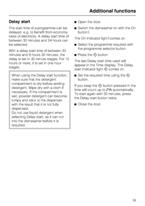 Page 39Delay start
The start time of a programme can be
delayed, e.g. to benefit from economy
rates of electricity. A delay start time of
between 30 minutes and 24 hours can
be selected.
With a delay start time of between 30
minutes and 9 hours 30 minutes, the
delay is set in 30 minute stages. For 10
hours or more, it is set in one hour
stages.
When using the Delay start function,
make sure that the detergent
compartment is dry before adding
detergent. Wipe dry with a cloth if
necessary. If the compartment is...