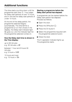 Page 40The time starts counting down until the
programme start time: in 1 hour steps
for delay start periods of over 10 hours,
and in minutes for delay start periods of
under 10 hours.
At the end of the delay period, the
programme selected begins
automatically. The time left for a
programme to run then shows in the
display, the Delay start indicator light
goes out, and the indicator light for
the programme selected comes on.
How the Delay start time is shown in
the Time display:
up to 59 minutes:
e.g. 30...