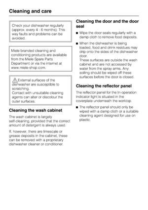 Page 44Check your dishwasher regularly
(approx. every4-6months). This
way faults and problems can be
avoided.
Miele branded cleaning and
conditioning products are available
from the Miele Spare Parts
Department or via the internet at
www.miele-shop.com.
,External surfaces of the
dishwasher are susceptible to
scratching.
Contact with unsuitable cleaning
agents can alter or discolour the
outer surfaces.
Cleaning the wash cabinet
The wash cabinet is largely
self-cleaning, provided that the correct
amount of...