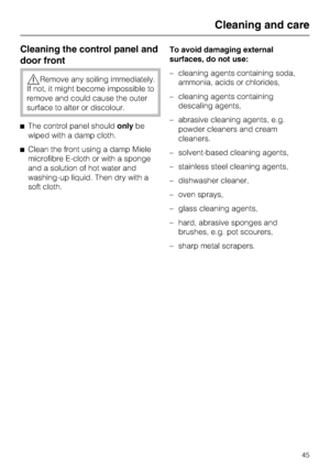 Page 45Cleaning the control panel and
door front
,Remove any soiling immediately.
If not, it might become impossible to
remove and could cause the outer
surface to alter or discolour.
^The control panel shouldonlybe
wiped with a damp cloth.
^Clean the front using a damp Miele
microfibre E-cloth or with a sponge
and a solution of hot water and
washing-up liquid. Then dry with a
soft cloth.To avoid damaging external
surfaces, do not use:
–cleaning agents containing soda,
ammonia, acids or chlorides,
–cleaning...