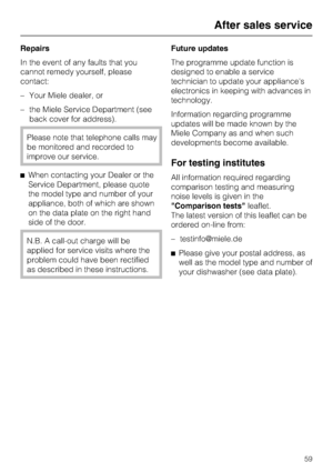 Page 59Repairs
In the event of any faults that you
cannot remedy yourself, please
contact:
–Your Miele dealer, or
–the Miele Service Department (see
back cover for address).
Please note that telephone calls may
be monitored and recorded to
improve our service.
^When contacting your Dealer or the
Service Department, please quote
the model type and number of your
appliance, both of which are shown
on the data plate on the right hand
side of the door.
N.B. A call-out charge will be
applied for service visits where...