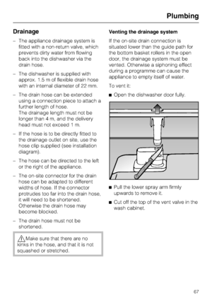 Page 67Drainage
–The appliance drainage system is
fitted with a non-return valve, which
prevents dirty water from flowing
back into the dishwasher via the
drain hose.
–The dishwasher is supplied with
approx. 1.5 m of flexible drain hose
with an internal diameter of 22 mm.
–The drain hose can be extended
using a connection piece to attach a
further length of hose.
The drainage length must not be
longer than 4 m, and the delivery
head must not exceed 1 m.
– If the hose is to be directly fitted to
the drainage...