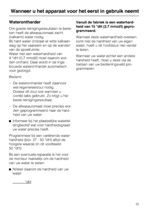 Page 16Waterontharder
Om goede reinigingsresultaten te berei-
ken heeft de afwasautomaat zacht
(kalkarm) water nodig.
Bij hard water ontstaat er witte kalkaan -
slag op het vaatwerk en op de wanden
van de spoelruimte.
Water met een waterhardheid van
4 °dH (0,7 mmol/l) moet daarom wor -
den onthard. Daar wordt in de inge -
bouwde waterontharder automatisch
voor gezorgd.
Bedenk:
– De waterontharder heeft daarvoor wel regenereerzout nodig.
Doseer dit zout ook wanneer u
combi-tabs gebruikt. Zo krijgt u het
beste...