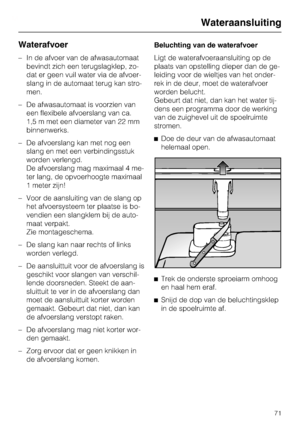 Page 72Waterafvoer
–In de afvoer van de afwasautomaat
bevindt zich een terugslagklep, zo -
dat er geen vuil water via de afvoer -
slang in de automaat terug kan stro -
men.
– De afwasautomaat is voorzien van
een flexibele afvoerslang van ca.
1,5 m met een diameter van 22 mm
binnenwerks.
– De afvoerslang kan met nog een
slang en met een verbindingsstuk
worden verlengd.
De afvoerslang mag maximaal 4 me-
ter lang, de opvoerhoogte maximaal
1 meter zijn!
– Voor de aansluiting van de slang op het afvoersysteem ter...