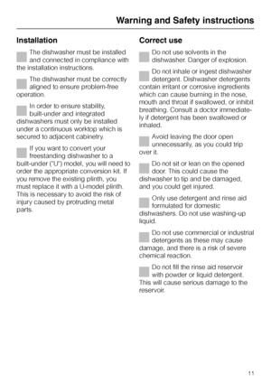 Page 11Installation
The dishwasher must be installed
and connected in compliance with
the installation instructions.
The dishwasher must be correctly
aligned to ensure problem-free
operation.
In order to ensure stability,
built-under and integrated
dishwashers must only be installed
under a continuous worktop which is
secured to adjacent cabinetry.
If you want to convert your
freestanding dishwasher to a
built-under (U) model, you will need to
order the appropriate conversion kit. If
you remove the existing...