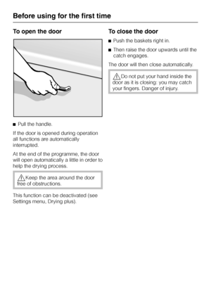 Page 14To open the door
^Pull the handle.
If the door is opened during operation
all functions are automatically
interrupted.
At the end of the programme, the door
will open automatically a little in order to
help the drying process.
,Keep the area around the door
free of obstructions.
This function can be deactivated (see
Settings menu, Drying plus).
To close the door
^Push the baskets right in.
^Then raise the door upwards until the
catch engages.
The door will then close automatically.
,Do not put your hand...