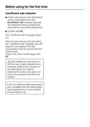 Page 20Insufficient salt indicator
^Fill the salt reservoir with dishwasher
salt for reactivation when the
Insufficient saltmessage appears.
(If it appears during a programme,
wait until the end of the programme).
^Confirm with
OK.
The Insufficient salt message will go
out.
After the salt reservoir has been filled,
the Insufficient salt message may still
appear in the display if the salt
concentration has not yet reached the
correct level.
If this is the case, confirm again with
OK.
,After refilling the salt...