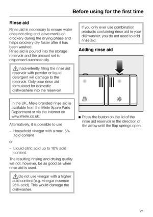 Page 21Rinse aid
Rinse aid is necessary to ensure water
does not cling and leave marks on
crockery during the drying phase and
helps crockery dry faster after it has
been washed.
Rinse aid is poured into the storage
reservoir and the amount set is
dispensed automatically.
,Inadvertently filling the rinse aid
reservoir with powder or liquid
detergent will damage to the
reservoir. Only pour rinse aid
formulated for domestic
dishwashers into the reservoir.
In the UK, Miele branded rinse aid is
available from the...