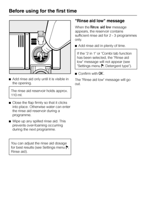 Page 22^Add rinse aid only until it is visible in
the opening.
The rinse aid reservoir holds approx.
110 ml.
^Close the flap firmly so that it clicks
into place. Otherwise water can enter
the rinse aid reservoir during a
programme.
^Wipe up any spilled rinse aid. This
prevents over-foaming occurring
during the next programme.
You can adjust the rinse aid dosage
for best results (see Settings menuJ,
Rinse aid).
"Rinse aid low" message
When theRinse aid lowmessage
appears, the reservoir contains...