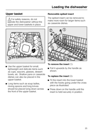 Page 25Upper basket
,For safety reasons, do not
operate the dishwasher without the
upper and lower baskets in place.
^Use the upper basket for small,
lightweight and delicate items such
as cups, saucers, glasses, dessert
bowls, etc. Shallow pans or casserole
dishes can also be placed in the
upper basket.
^
Long items such as soup ladles,
mixing spoons and long knives
should be placed lying down across
the front of the upper basket.Removable spiked insert
The spiked insert can be removed to
make more room for...
