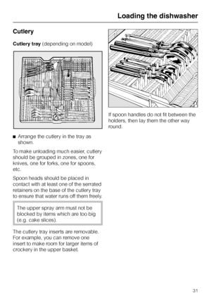 Page 31Cutlery
Cutlery tray(depending on model)
^Arrange the cutlery in the tray as
shown.
To make unloading much easier, cutlery
should be grouped in zones, one for
knives, one for forks, one for spoons,
etc.
Spoon heads should be placed in
contact with at least one of the serrated
retainers on the base of the cutlery tray
to ensure that water runs off them freely.
The upper spray arm must not be
blocked by items which are too big
(e.g. cake slices).
The cutlery tray inserts are removable.
For example, you can...