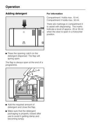 Page 34Adding detergent
^Press the opening catch on the
detergent dispenser. The flap will
spring open.
The flap is always open at the end of a
programme.
^
Add the required amount of
detergent and close the flap.
^
Make sure that the detergent
packaging is properly closed after
use to avoid it getting damp and
becoming lumpy.For information
Compartment I holds max. 10 ml,
Compartment II holds max. 50 ml.
There are markings in compartment II
to assist with dispensing:  The marks
indicate a level of approx. 20...