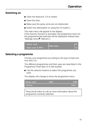 Page 35Switching on
^Open the stopcock, if it is closed.
^Open the door.
^Make sure the spray arms are not obstructed.
^Switch the dishwasher on using the On buttong.
The main menu will appear in the display.
If the memory function is activated, the programme menu for
the programme last selected will be displayed instead (see
Settings menuJ, Memory).
}Sensor wash
Main menu
r}Quick washd40°C
Selecting a programme
Choose your programme according to the type of load and
how dirty it is.
The different programmes...