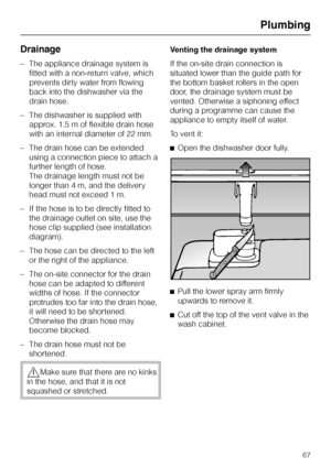 Page 67Drainage
–The appliance drainage system is
fitted with a non-return valve, which
prevents dirty water from flowing
back into the dishwasher via the
drain hose.
–The dishwasher is supplied with
approx. 1.5 m of flexible drain hose
with an internal diameter of 22 mm.
–The drain hose can be extended
using a connection piece to attach a
further length of hose.
The drainage length must not be
longer than 4 m, and the delivery
head must not exceed 1 m.
– If the hose is to be directly fitted to
the drainage...