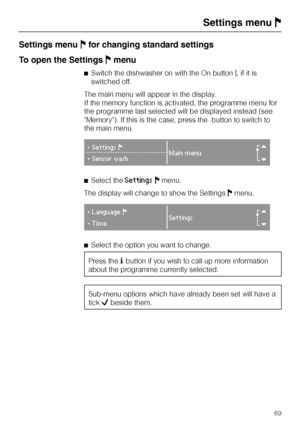 Page 69Settings menuJfor changing standard settings
To open the SettingsJmenu
^Switch the dishwasher on with the On buttong, if it is
switched off.
The main menu will appear in the display.
If the memory function is activated, the programme menu for
the programme last selected will be displayed instead (see
Memory). If this is the case, press the button to switch to
the main menu.
}SettingsF
Main menu
r}Sensor wash
^Select theSettingsJmenu.
The display will change to show the SettingsJmenu.
}LanguageF
Settings...