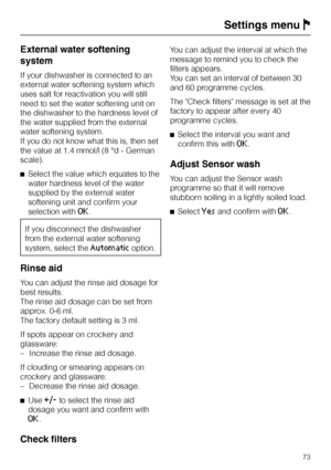 Page 73External water softening
system
If your dishwasher is connected to an
external water softening system which
uses salt for reactivation you will still
need to set the water softening unit on
the dishwasher to the hardness level of
the water supplied from the external
water softening system.
If you do not know what this is, then set
the value at 1.4 mmol/l (8 °d - German
scale).
^Select the value which equates to the
water hardness level of the water
supplied by the external water
softening unit and...