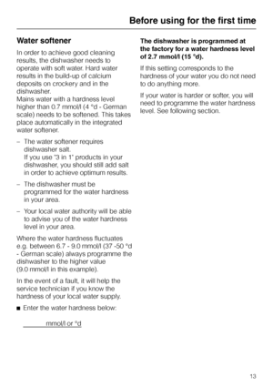 Page 13Water softener
In order to achieve good cleaning
results, the dishwasher needs to
operate with soft water. Hard water
results in the build-up of calcium
deposits on crockery and in the
dishwasher.
Mains water with a hardness level
higher than 0.7 mmol/l (4 °d - German
scale) needs to be softened. This takes
place automatically in the integrated
water softener.
–The water softener requires
dishwasher salt.
If you use 3 in 1 products in your
dishwasher, you should still add salt
in order to achieve optimum...