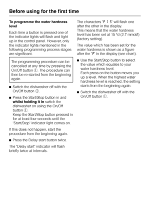 Page 14To programme the water hardness
level
Each time a button is pressed one of
the indicator lights will flash and light
up in the control panel. However, only
the indicator lights mentioned in the
following programming process stages
are significant.
The programming procedure can be
cancelled at any time by pressing the
On/Off buttons. The procedure can
then be re-started from the beginning
again.
^Switch the dishwasher off with the
On/Off buttons.
^Press the Start/Stop button in and
whilst holding it...