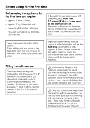 Page 16Before using the appliance for
the first time you require:
–approx. 2 litres of water,
–approx. 2 kg dishwasher salt,
–domestic dishwasher detergent,
–rinse aid formulated for domestic
dishwashers.
Every dishwasher is tested at the
factory.
There will be residual water in the
appliance from this test. It is not an
indication that it has been previously
used.
Filling the salt reservoir
The water softener requires
dishwasher salt. If you use 3 in 1
tablets in your dishwasher you
should still add salt in...