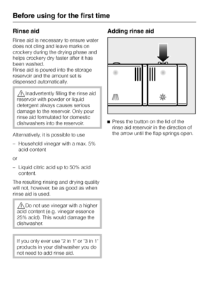 Page 18Rinse aid
Rinse aid is necessary to ensure water
does not cling and leave marks on
crockery during the drying phase and
helps crockery dry faster after it has
been washed.
Rinse aid is poured into the storage
reservoir and the amount set is
dispensed automatically.
,Inadvertently filling the rinse aid
reservoir with powder or liquid
detergent always causes serious
damage to the reservoir. Only pour
rinse aid formulated for domestic
dishwashers into the reservoir.
Alternatively, it is possible to use
–...