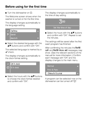 Page 12Turn the dishwasher on	.
The Welcome screen shows when the
washer is turned on for the first time.
The display changes automatically to
the language setting.
C#eština
Fdansk
deutsch
Select the desired language with the
buttons and confirm with OK.
The selected language is marked by a

check.
The display changes automatically to
the clock format setting.
C24 h clock
Y12 h clock

Select the hours with thebuttons
to choose the clock format desired
and confirm with OK.The display changes...