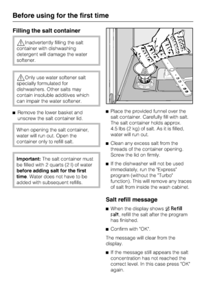 Page 14Filling the salt container
Inadvertently filling the salt
container with dishwashing
detergent will damage the water
softener.
Only use water softener salt
specially formulated for
dishwashers. Other salts may
contain insoluble additives which
can impair the water softener.
Remove the lower basket and
unscrew the salt container lid.
When opening the salt container,
water will run out. Open the
container only to refill salt.
Important:The salt container must
be filled with 2 quarts (2 l) of water...