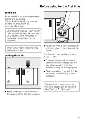 Page 15Rinse aid
Rinse aid helps to prevent spotting on
dishes and glassware.
The rinse aid is filled in the reservoir
and the set amount will be
automatically dosed.
Filling the rinse aid reservoir with
detergent will damage the reservoir.
Only pour rinse aid formulated for
residential dishwashers into the
reservoir.
When using Tab detergents rinse
aid is not needed.
Adding rinse aid

Press the button in the direction of
the arrow until the flap springs open.Pour liquid rinse aid into the reservoir
until it...