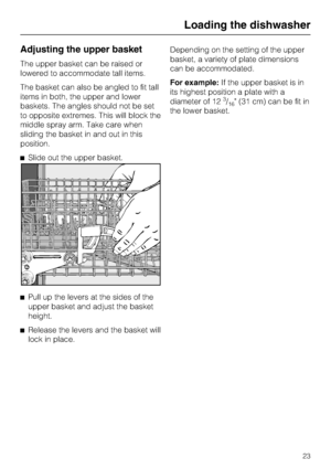 Page 23Adjusting the upper basket
The upper basket can be raised or
lowered to accommodate tall items.
The basket can also be angled to fit tall
items in both, the upper and lower
baskets. The angles should not be set
to opposite extremes. This will block the
middle spray arm. Take care when
sliding the basket in and out in this
position.
Slide out the upper basket.

Pull up the levers at the sides of the
upper basket and adjust the basket
height.

Release the levers and the basket will
lock in...