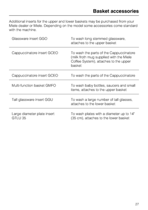 Page 27Additional inserts for the upper and lower baskets may be purchased from your
Miele dealer or Miele. Depending on the model some accessories come standard
with the machine.
Glassware insert GGO To wash long stemmed glassware,
attaches to the upper basket
Cappuccinatore insert GCEO To wash the parts of the Cappuccinatore
(milk froth mug supplied with the Miele
Coffee System), attaches to the upper
basket
Cappuccinatore insert GCEO To wash the parts of the Cappuccinatore
Multi-function basket GMFO To wash...