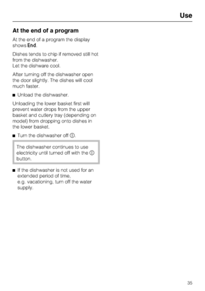Page 35At the end of a program
At the end of a program the display
shows
End.
Dishes tends to chip if removed still hot
from the dishwasher.
Let the dishware cool.
After turning off the dishwasher open
the door slightly. The dishes will cool
much faster.
Unload the dishwasher.
Unloading the lower basket first will
prevent water drops from the upper
basket and cutlery tray (depending on
model) from dropping onto dishes in
the lower basket.
Turn the dishwasher off	.
The dishwasher continues to use
electricity...
