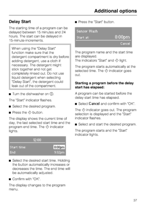 Page 37Delay Start
The starting time of a program can be
delayed between 15 minutes and 24
hours. The start can be delayed in
15-minute-increments.
When using the Delay Start
function make sure that the
detergent compartment is dry before
adding detergent, use a cloth if
necessary. The detergent might
stick together and not get
completely rinsed out. Do not use
liquid detergent when selecting
Delay Start, the detergent could
leak out of the compartment.
Turn the dishwasher on	.
The Start indicator flashes....