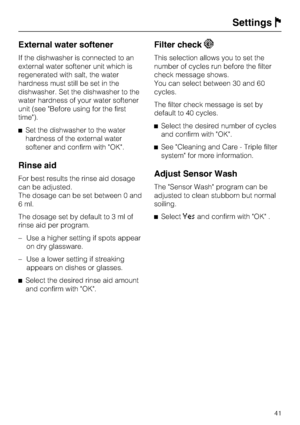 Page 41External water softener
If the dishwasher is connected to an
external water softener unit which is
regenerated with salt, the water
hardness must still be set in the
dishwasher. Set the dishwasher to the
water hardness of your water softener
unit (see Before using for the first
time).
Set the dishwasher to the water
hardness of the external water
softener and confirm with OK.
Rinse aid
For best results the rinse aid dosage
can be adjusted.
The dosage can be set between 0 and
6 ml.
The dosage set by...