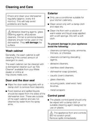 Page 62Check and clean your dishwasher
regularly (approx. every 4-6
months). This will help avoid
problems and faults.
Abrasive cleaning agents, glass
cleaning agents, all-purpose
cleaners, thinner or ammonia based
cleaners should not be used on the
dishwasher. Theywill damagethe
surface.
Wash cabinet
Generally, the wash cabinet is self
cleaning if the correct amount of
detergent is used.
The wash cabinet can be cleaned with
a dishwasher cleaner such as Dis
Cleaner available from your Miele
dealer or online...