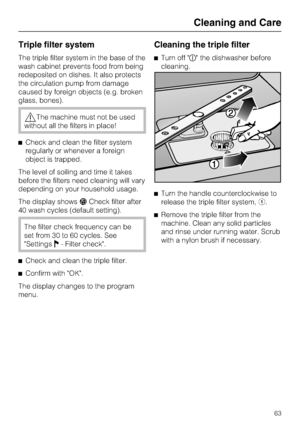 Page 63Triple filter system
The triple filter system in the base of the
wash cabinet prevents food from being
redeposited on dishes. It also protects
the circulation pump from damage
caused by foreign objects (e.g. broken
glass, bones).
The machine must not be used
without all the filters in place!
Check and clean the filter system
regularly or whenever a foreign
object is trapped.
The level of soiling and time it takes
before the filters need cleaning will vary
depending on your household usage.
The display...