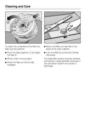 Page 64To clean the underside of the filter the
flap must be opened.
Push the clips togetheraand open
the flapb.
Rinse under running water.
Close the flap so that the clip
engages.Return the filter so it lies flat in the
base of the wash cabinet.
Lock the filter by turning the handle
clockwise.
The triple filter system must be inserted
and locked. Large particles could get in
the circulation system and cause a
blockage.
Cleaning and Care
64
 