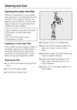 Page 66Cleaning the water inlet filter
A filter is incorporated into the intake
hose attached to the dishwasher’s shut
off valve. If your water is hard or the
pipes contain sediment, this filter may
clog and prevent enough water from
entering the wash cabinet.
The plastic housing of the water
connection contains electrical
wiring.
Do not cut the intake hose or
submerge it in liquid.
Installing an in-line water filter
If your water contains a large number of
insoluble substances, a filter between
the water...