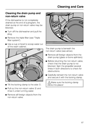 Page 67Cleaning the drain pump and
non-return valve
If the dishwasher is not completely
drained at the end of a program, the
drain pump or non-return valve may be
blocked.
Turn off the dishwasher and pull the
plug.
Remove the triple filter (see Triple
filter system).
Use a cup or bowl to scoop water out
of the wash cabinet.

Tilt the locking clamp to the sidea.

Pull out the non-return valveband
rinse it under running water.

Remove all foreign objects from the
non-return valve.The drain pump is beneath...