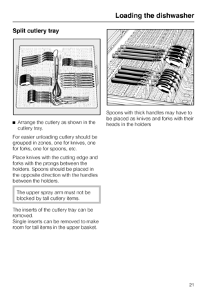 Page 21Split cutlery tray
^Arrange the cutlery as shown in the
cutlery tray.
For easier unloading cutlery should be
grouped in zones, one for knives, one
for forks, one for spoons, etc.
Place knives with the cutting edge and
forks with the prongs between the
holders. Spoons should be placed in
the opposite direction with the handles
between the holders.
The upper spray arm must not be
blocked by tall cutlery items.
The inserts of the cutlery tray can be
removed.
Single inserts can be removed to make
room for...
