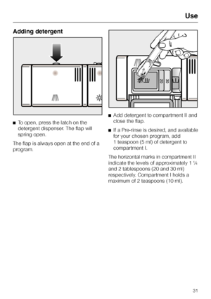 Page 31Adding detergent
^To open, press the latch on the
detergent dispenser. The flap will
spring open.
The flap is always open at the end of a
program.^Add detergent to compartment II and
close the flap.
^If a Pre-rinse is desired, and available
for your chosen program, add
1 teaspoon (5 ml) of detergent to
compartment I.
The horizontal marks in compartment II
indicate the levels of approximately 1 ¼
and 2 tablespoons (20 and 30 ml)
respectively. Compartment I holds a
maximum of 2 teaspoons (10 ml).
Use
31
 