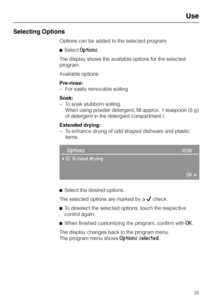 Page 35Selecting Options
Options can be added to the selected program.
^Select
Options.
The display shows the available options for the selected
program.
Available options:
Pre-rinse:
–For easily removable soiling
Soak:
–To soak stubborn soiling.
When using powder detergent, fill approx. 1 teaspoon (5 g)
of detergent in the detergent compartment I.
Extended drying:
– To enhance drying of odd shaped dishware and plastic
items.
Options12:00
°§Extend drying
OK°
^
Select the desired options.
The selected options...